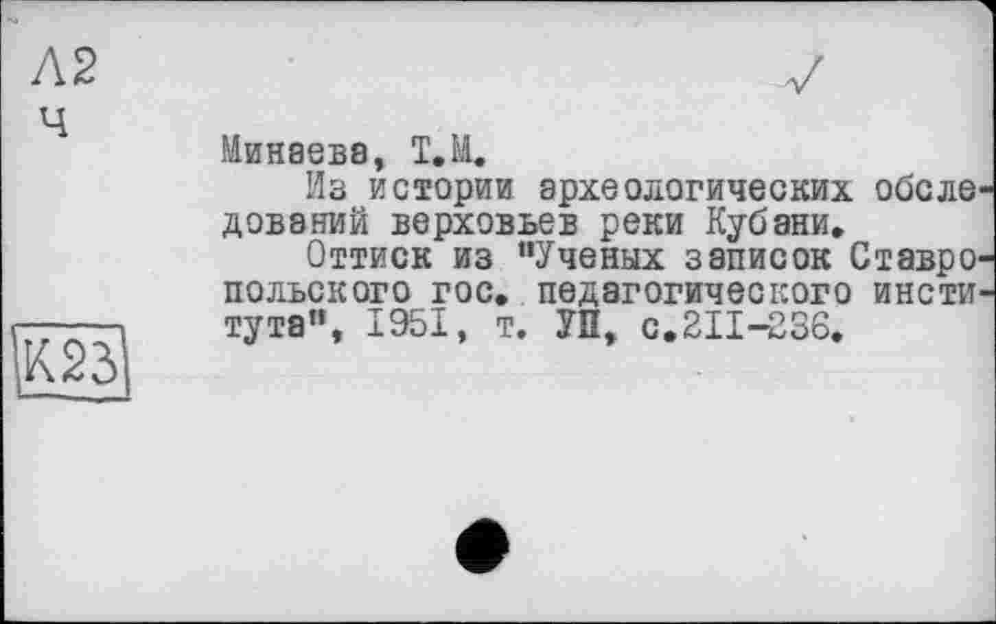 ﻿Л2 ч
К23
Минаева, Т.Н.
Из истории археологических обеле дований верховьев реки Кубани.
Оттиск из "Ученых записок СтаврО' польского гос. педагогического инсти тута", 1951, т. УП, с.211-236.